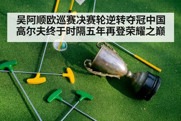 吴阿顺欧巡赛决赛轮逆转夺冠中国高尔夫终于时隔五年再登荣耀之巅